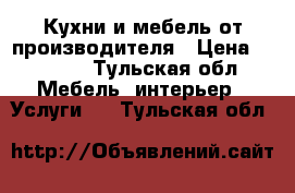 Кухни и мебель от производителя › Цена ­ 1 000 - Тульская обл. Мебель, интерьер » Услуги   . Тульская обл.